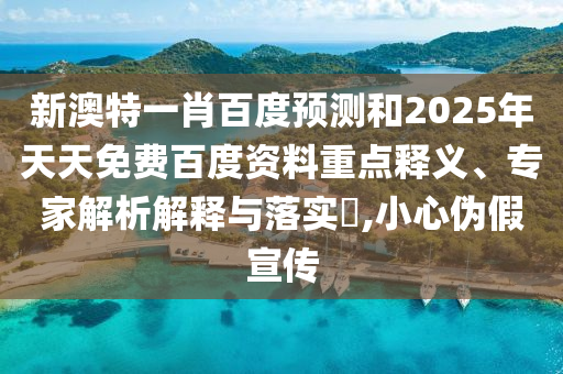 新澳特一肖百度预测和2025年天天免费百度资料重点释义、专家解析解释与落实​,小心伪假宣传
