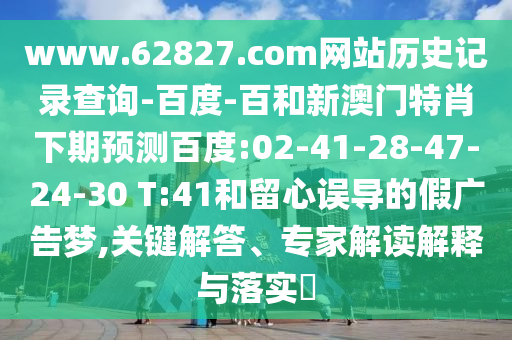 www.62827.com网站历史记录查询-百度-百和新澳门特肖下期预测百度:02-41-28-47-24-30 T:41和留心误导的假广告梦,关键解答、专家解读解释与落实​