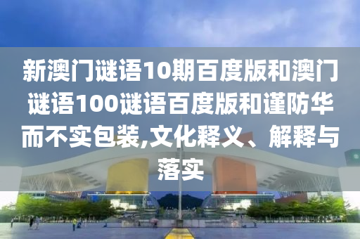 新澳门谜语10期百度版和澳门谜语100谜语百度版和谨防华而不实包装,文化释义、解释与落实