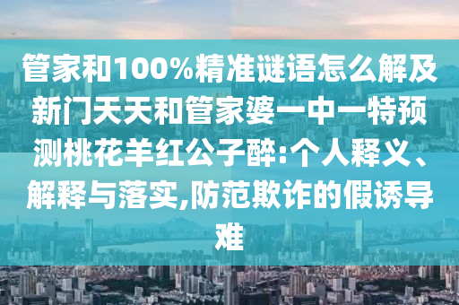 管家和100%精准谜语怎么解及新门天天和管家婆一中一特预测桃花羊红公子醉:个人释义、解释与落实,防范欺诈的假诱导难