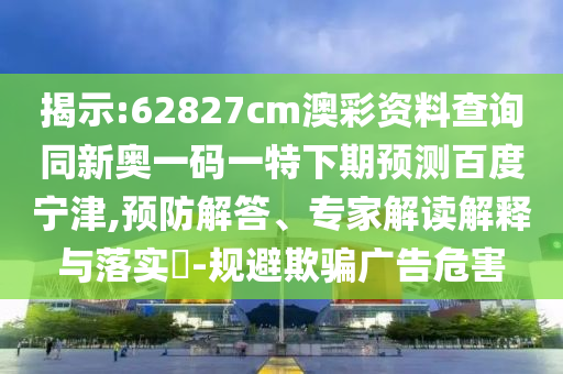 揭示:62827cm澳彩资料查询同新奥一码一特下期预测百度宁津,预防解答、专家解读解释与落实​-规避欺骗广告危害
