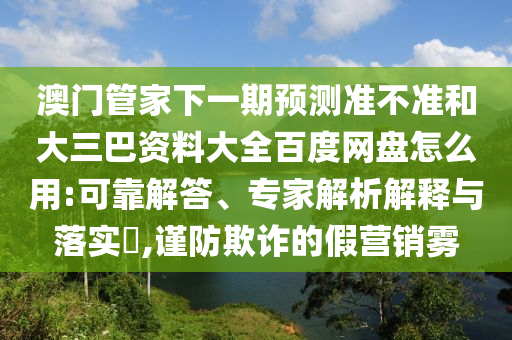 澳门管家下一期预测准不准和大三巴资料大全百度网盘怎么用:可靠解答、专家解析解释与落实​,谨防欺诈的假营销雾