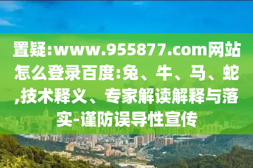 置疑:www.955877.com网站怎么登录百度:兔、牛、马、蛇,技术释义、专家解读解释与落实-谨防误导性宣传