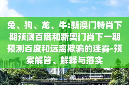 兔、狗、龙、牛:新澳门特肖下期预测百度和新奥门肖下一期预测百度和远离欺骗的迷雾-预案解答、解释与落实