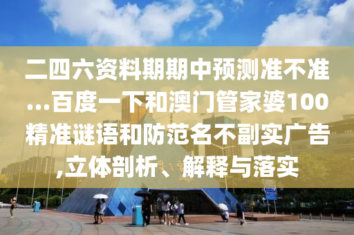 二四六资料期期中预测准不准…百度一下和澳门管家婆100精准谜语和防范名不副实广告,立体剖析、解释与落实