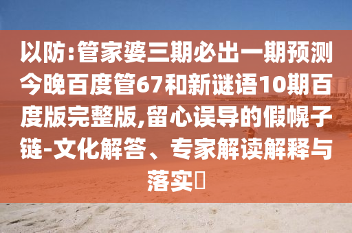 以防:管家婆三期必出一期预测今晚百度管67和新谜语10期百度版完整版,留心误导的假幌子链-文化解答、专家解读解释与落实​