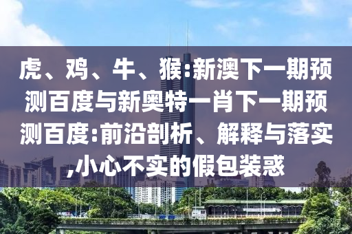 虎、鸡、牛、猴:新澳下一期预测百度与新奥特一肖下一期预测百度:前沿剖析、解释与落实,小心不实的假包装惑