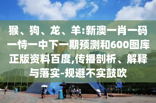 猴、狗、龙、羊:新澳一肖一码一恃一中下一期预测和600图库正版资料百度,传播剖析、解释与落实-规避不实鼓吹