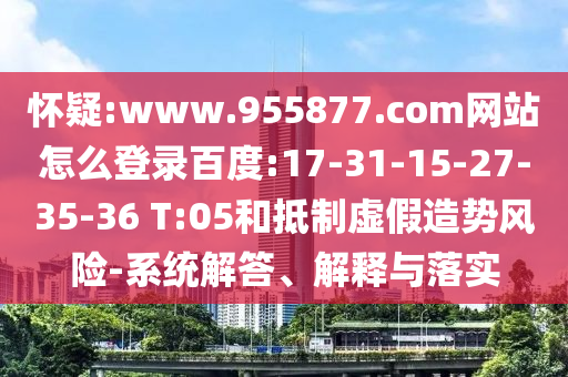 怀疑:www.955877.com网站怎么登录百度:17-31-15-27-35-36 T:05和抵制虚假造势风险-系统解答、解释与落实