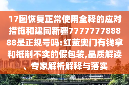 17图恢复正常使用全释的应对措施和建同新疆777777788888是正规号吗:红蓝奥门有钱拿和抵制不实的假包装,品质解读、专家解析解释与落实