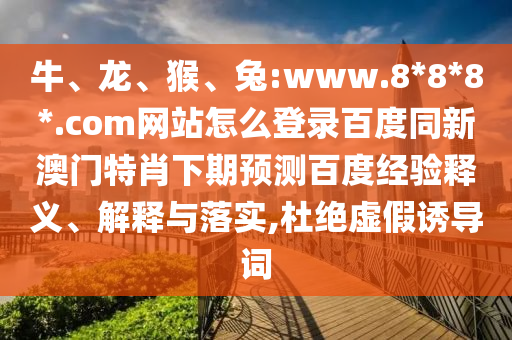 牛、龙、猴、兔:www.8*8*8*.com网站怎么登录百度同新澳门特肖下期预测百度经验释义、解释与落实,杜绝虚假诱导词