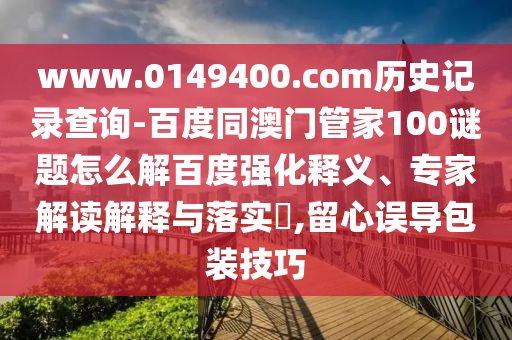 www.0149400.com历史记录查询-百度同澳门管家100谜题怎么解百度强化释义、专家解读解释与落实​,留心误导包装技巧