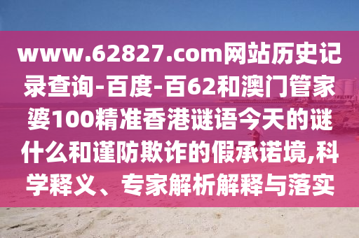 www.62827.com网站历史记录查询-百度-百62和澳门管家婆100精准香港谜语今天的谜什么和谨防欺诈的假承诺境,科学释义、专家解析解释与落实