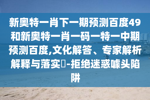 新奥特一肖下一期预测百度49和新奥特一肖一码一特一中期预测百度,文化解答、专家解析解释与落实​-拒绝迷惑噱头陷阱