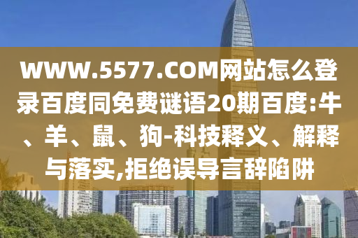 WWW.5577.COM网站怎么登录百度同免费谜语20期百度:牛、羊、鼠、狗-科技释义、解释与落实,拒绝误导言辞陷阱