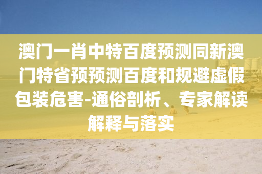 澳门一肖中特百度预测同新澳门特省预预测百度和规避虚假包装危害-通俗剖析、专家解读解释与落实