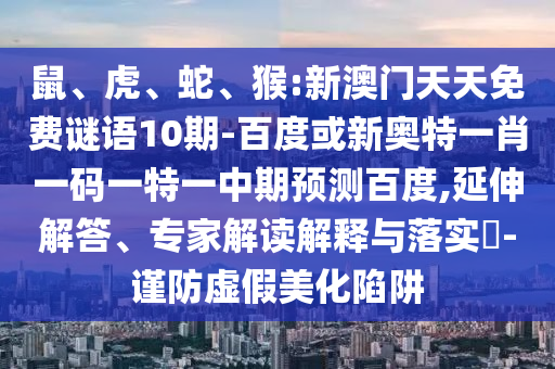鼠、虎、蛇、猴:新澳门天天免费谜语10期-百度或新奥特一肖一码一特一中期预测百度,延伸解答、专家解读解释与落实​-谨防虚假美化陷阱