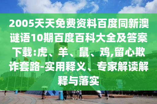 2005天天免费资料百度同新澳谜语10期百度百科大全及答案下载:虎、羊、鼠、鸡,留心欺诈套路-实用释义、专家解读解释与落实