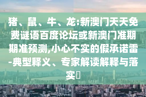 猪、鼠、牛、龙:新澳门天天免费谜语百度论坛或新澳门准期期准预测,小心不实的假承诺雷-典型释义、专家解读解释与落实​