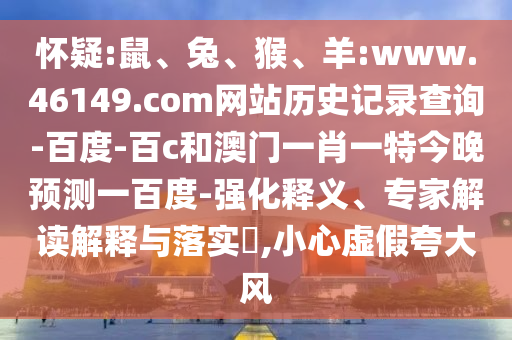 怀疑:鼠、兔、猴、羊:www.46149.com网站历史记录查询-百度-百c和澳门一肖一特今晚预测一百度-强化释义、专家解读解释与落实​,小心虚假夸大风