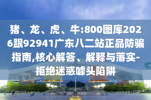 猪、龙、虎、牛:800图库2026跟92941广东八二站正品防骗指南,核心解答、解释与落实-拒绝迷惑噱头陷阱