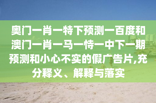 奥门一肖一特下预测一百度和澳门一肖一马一恃一中下一期预测和小心不实的假广告片,充分释义、解释与落实