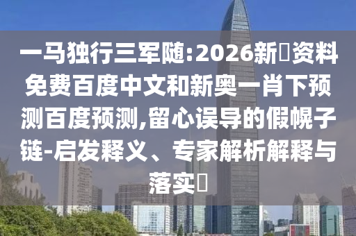 一马独行三军随:2026新奧资料免费百度中文和新奥一肖下预测百度预测,留心误导的假幌子链-启发释义、专家解析解释与落实