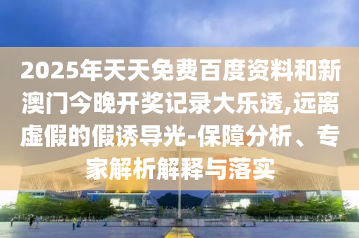 2025年天天免费百度资料和新澳门今晚开奖记录大乐透,远离虚假的假诱导光-保障分析、专家解析解释与落实