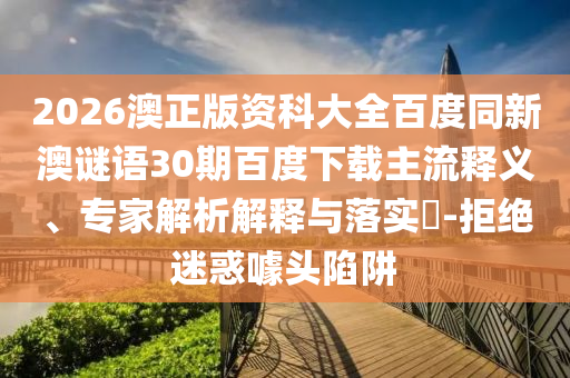 2026澳正版资科大全百度同新澳谜语30期百度下载主流释义、专家解析解释与落实-拒绝迷惑噱头陷阱