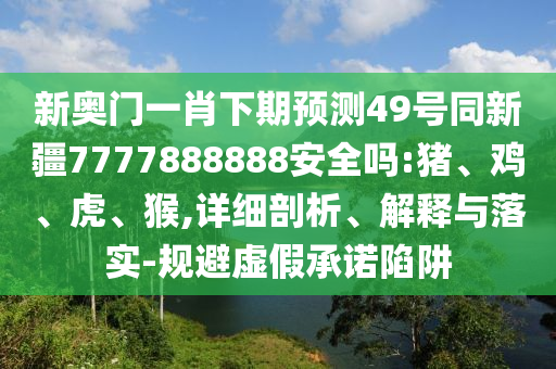 新奥门一肖下期预测49号同新疆7777888888安全吗:猪、鸡、虎、猴,详细剖析、解释与落实-规避虚假承诺陷阱