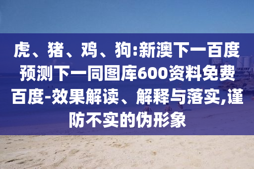 虎、猪、鸡、狗:新澳下一百度预测下一同图库600资料免费百度-效果解读、解释与落实,谨防不实的伪形象