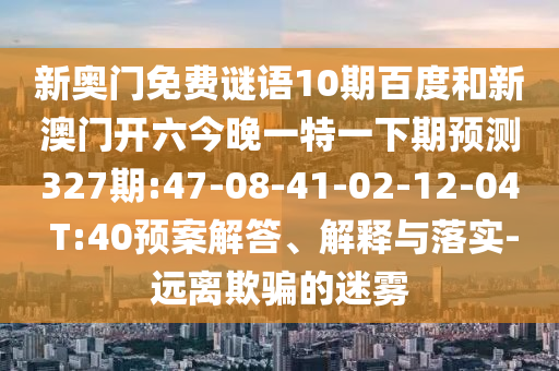 新奥门免费谜语10期百度和新澳门开六今晚一特一下期预测327期:47-08-41-02-12-04 T:40预案解答、解释与落实-远离欺骗的迷雾