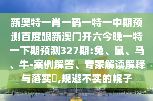 新奥特一肖一码一特一中期预测百度跟新澳门开六今晚一特一下期预测327期:兔、鼠、马、牛-案例解答、专家解读解释与落实​,规避不实的幌子