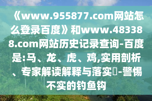 《www.955877.com网站怎么登录百度》和www.483388.com网站历史记录查询-百度是:马、龙、虎、鸡,实用剖析、专家解读解释与落实​-警惕不实的钓鱼钩