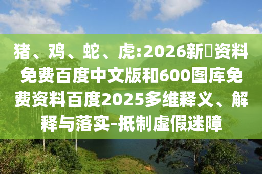 猪、鸡、蛇、虎:2026新奧资料免费百度中文版和600图库免费资料百度2025多维释义、解释与落实-抵制虚假迷障