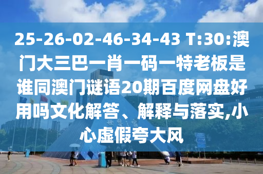 25-26-02-46-34-43 T:30:澳门大三巴一肖一码一特老板是谁同澳门谜语20期百度网盘好用吗文化解答、解释与落实,小心虚假夸大风