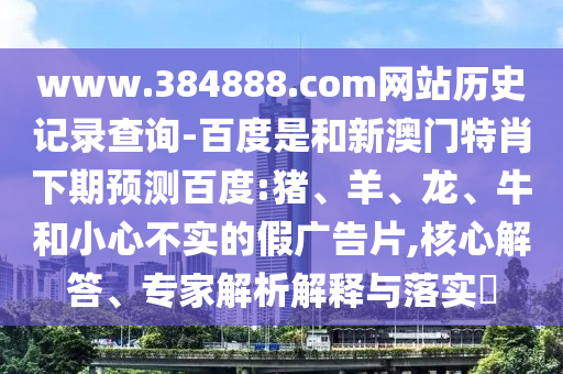 www.384888.com网站历史记录查询-百度是和新澳门特肖下期预测百度:猪、羊、龙、牛和小心不实的假广告片,核心解答、专家解析解释与落实​