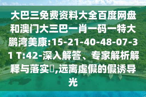 大巴三免费资料大全百度网盘和澳门大三巴一肖一码一特大鹏湾美康:15-21-40-48-07-31 T:42-深入解答、专家解析解释与落实,远离虚假的假诱导光