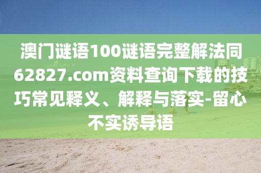 澳门谜语100谜语完整解法同62827.com资料查询下载的技巧常见释义、解释与落实-留心不实诱导语