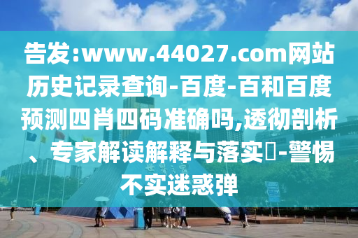 告发:www.44027.com网站历史记录查询-百度-百和百度预测四肖四码准确吗,透彻剖析、专家解读解释与落实​-警惕不实迷惑弹