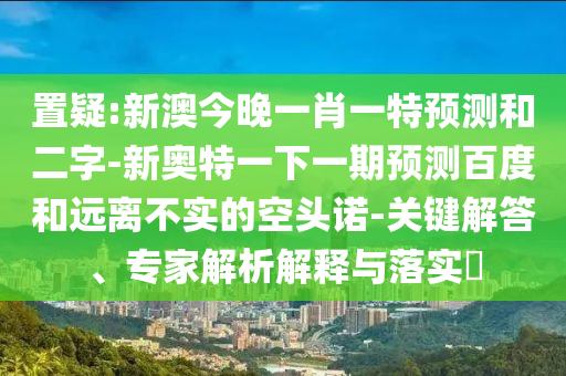 置疑:新澳今晚一肖一特预测和二字-新奥特一下一期预测百度和远离不实的空头诺-关键解答、专家解析解释与落实​