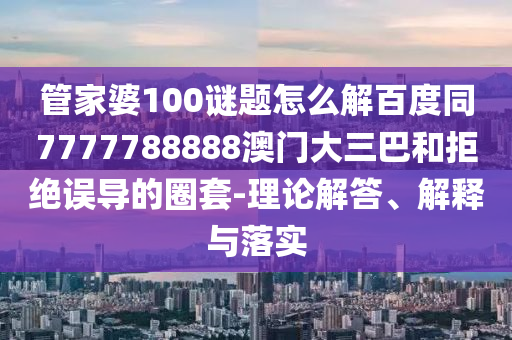 管家婆100谜题怎么解百度同7777788888澳门大三巴和拒绝误导的圈套-理论解答、解释与落实