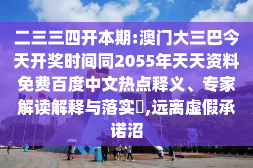 二三三四开本期:澳门大三巴今天开奖时间同2055年天天资料免费百度中文热点释义、专家解读解释与落实​,远离虚假承诺沼