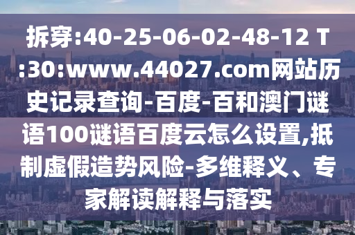 拆穿:40-25-06-02-48-12 T:30:www.44027.com网站历史记录查询-百度-百和澳门谜语100谜语百度云怎么设置,抵制虚假造势风险-多维释义、专家解读解释与落实