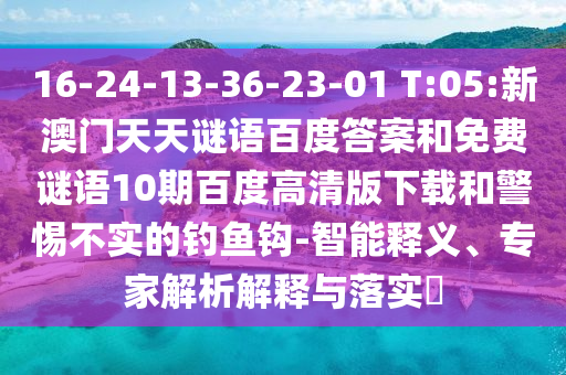 16-24-13-36-23-01 T:05:新澳门天天谜语百度答案和免费谜语10期百度高清版下载和警惕不实的钓鱼钩-智能释义、专家解析解释与落实​