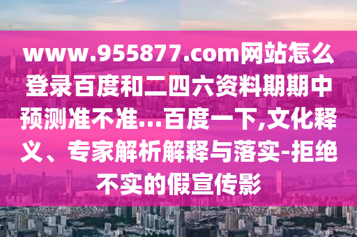 www.955877.com网站怎么登录百度和二四六资料期期中预测准不准…百度一下,文化释义、专家解析解释与落实-拒绝不实的假宣传影
