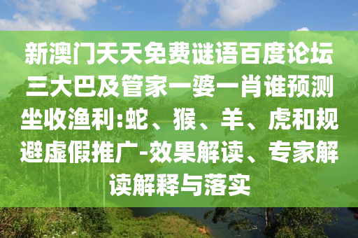 新澳门天天免费谜语百度论坛三大巴及管家一婆一肖谁预测坐收渔利:蛇、猴、羊、虎和规避虚假推广-效果解读、专家解读解释与落实