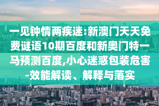 一见钟情两疾迷:新澳门天天免费谜语10期百度和新奥门特一马预测百度,小心迷惑包装危害-效能解读、解释与落实