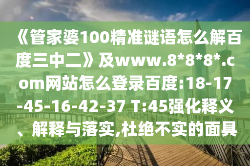 《管家婆100精准谜语怎么解百度三中二》及www.8*8*8*.com网站怎么登录百度:18-17-45-16-42-37 T:45强化释义、解释与落实,杜绝不实的面具