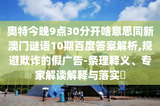 奥特今晚9点30分开啥意思同新澳门谜语10期百度答案解析,规避欺诈的假广告-条理释义、专家解读解释与落实​